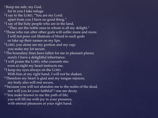 1 Keep me safe, my God,
for in you I take refuge.
2 I say to the LORD, “You are my Lord;
apart from you I have no good thing.”
3 I say of the holy people who are in the land,
“They are the noble ones in whom is all my delight.”
4 Those who run after other gods will suffer more and more.
I will not pour out libations of blood to such gods
or take up their names on my lips.
5 LORD, you alone are my portion and my cup;
you make my lot secure.
6 The boundary lines have fallen for me in pleasant places;
surely I have a delightful inheritance.
7 I will praise the LORD, who counsels me;
even at night my heart instructs me.
8 I keep my eyes always on the LORD.
With him at my right hand, I will not be shaken.
9 Therefore my heart is glad and my tongue rejoices;
my body also will rest secure,
10 because you will not abandon me to the realm of the dead,
nor will you let your faithful[b] one see decay.
11 You make known to me the path of life;
you will fill me with joy in your presence,
with eternal pleasures at your right hand.
 