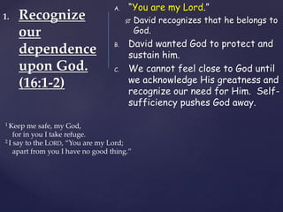 1. Recognize
our
dependence
upon God.
(16:1-2)
A. “You are my Lord.”
 David recognizes that he belongs to
God.
B. David wanted God to protect and
sustain him.
C. We cannot feel close to God until
we acknowledge His greatness and
recognize our need for Him. Self-
sufficiency pushes God away.
1 Keep me safe, my God,
for in you I take refuge.
2 I say to the LORD, “You are my Lord;
apart from you I have no good thing.”
 