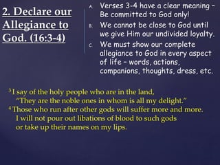 2. Declare our
Allegiance to
God. (16:3-4)
A. Verses 3-4 have a clear meaning –
Be committed to God only!
B. We cannot be close to God until
we give Him our undivided loyalty.
C. We must show our complete
allegiance to God in every aspect
of life – words, actions,
companions, thoughts, dress, etc.
3 I say of the holy people who are in the land,
“They are the noble ones in whom is all my delight.”
4 Those who run after other gods will suffer more and more.
I will not pour out libations of blood to such gods
or take up their names on my lips.
 