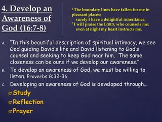 4. Develop an
Awareness of
God (16:7-8)
A. “In this beautiful description of spiritual intimacy, we see
God guiding David’s life and David listening to God’s
counsel and seeking to keep God near him. The same
closeness can be ours if we develop our awareness.”
B. To develop an awareness of God, we must be willing to
listen. Proverbs 8:32-36
C. Developing an awareness of God is developed through…
 Study
 Reflection
 Prayer
6 The boundary lines have fallen for me in
pleasant places;
surely I have a delightful inheritance.
7 I will praise the LORD, who counsels me;
even at night my heart instructs me.
 