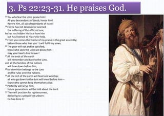 3. Ps 22:23-31. He praises God.
23 You who fear the LORD, praise him!
All you descendants of Jacob, honor him!
Revere him, all you descendants of Israel!
24 For he has not despised or scorned
the suffering of the afflicted one;
he has not hidden his face from him
but has listened to his cry for help.
25 From you comes the theme of my praise in the great assembly;
before those who fear you[f] I will fulfill my vows.
26 The poor will eat and be satisfied;
those who seek the LORD will praise him—
may your hearts live forever!
27 All the ends of the earth
will remember and turn to the LORD,
and all the families of the nations
will bow down before him,
28 for dominion belongs to the LORD
and he rules over the nations.
29 All the rich of the earth will feast and worship;
all who go down to the dust will kneel before him—
those who cannot keep themselves alive.
30 Posterity will serve him;
future generations will be told about the Lord.
31 They will proclaim his righteousness,
declaring to a people yet unborn:
He has done it!
 