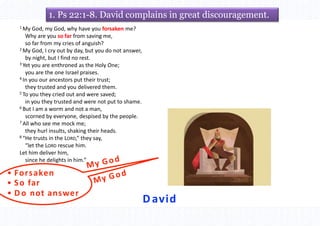 David
• Forsaken
• So far
• D o not answer
1. Ps 22:1-8. David complains in great discouragement.
1 My God, my God, why have you forsaken me?
Why are you so far from saving me,
so far from my cries of anguish?
2 My God, I cry out by day, but you do not answer,
by night, but I find no rest.
3 Yet you are enthroned as the Holy One;
you are the one Israel praises.
4 In you our ancestors put their trust;
they trusted and you delivered them.
5 To you they cried out and were saved;
in you they trusted and were not put to shame.
6 But I am a worm and not a man,
scorned by everyone, despised by the people.
7 All who see me mock me;
they hurl insults, shaking their heads.
8 “He trusts in the LORD,” they say,
“let the LORD rescue him.
Let him deliver him,
since he delights in him.”
 