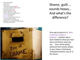 Shame, guilt …
sounds heavy…
And what’s the
difference?
One way to look at it is Guilt
is internal, shame is
external…. Another way is
Guilt related to what you have
done and Shame what you
are… here I think beling
delivered from shame relates
to your hope in God being
vindicated whether now or in
the future.
1 In you, LORD my God,
I put my trust.
2 I trust in you;
do not let me be put to shame,
nor let my enemies triumph over me.
3 No one who hopes in you
will ever be put to shame,
but shame will come on those
who are treacherous without cause.
4 Show me your ways, LORD,
teach me your paths.
5 Guide me in your truth and teach me,
for you are God my Savior,
and my hope is in you all day long.
6 Remember, LORD, your great mercy and love,
for they are from of old.
 