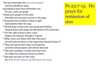 7 Do not remember the sins of my youth
and my rebellious ways;
according to your love remember me,
for you, LORD, are good.
8 Good and upright is the LORD;
therefore he instructs sinners in his ways.
9 He guides the humble in what is right
and teaches them his way.
10 All the ways of the LORD are loving and faithful
toward those who keep the demands of his covenant.
11 For the sake of your name, LORD,
forgive my iniquity, though it is great.
12 Who, then, are those who fear the LORD?
He will instruct them in the ways they should choose.[b]
13 They will spend their days in prosperity,
and their descendants will inherit the land.
14 The LORD confides in those who fear him;
he makes his covenant known to them.
15 My eyes are ever on the LORD,
for only he will release my feet from the snare.
Ps 25:7-15. He
prays for
remission of
sins
 