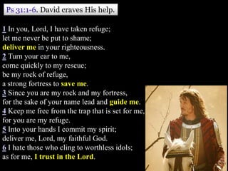 Ps 31:1-6. David craves His help.
1 In you, Lord, I have taken refuge;
let me never be put to shame;
deliver me in your righteousness.
2 Turn your ear to me,
come quickly to my rescue;
be my rock of refuge,
a strong fortress to save me.
3 Since you are my rock and my fortress,
for the sake of your name lead and guide me.
4 Keep me free from the trap that is set for me,
for you are my refuge.
5 Into your hands I commit my spirit;
deliver me, Lord, my faithful God.
6 I hate those who cling to worthless idols;
as for me, I trust in the Lord.
 