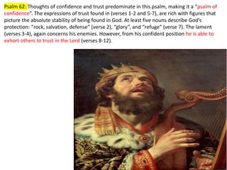 Psalm 62: Thoughts of confidence and trust predominate in this psalm, making it a “psalm of
confidence”. The expressions of trust found in (verses 1-2 and 5-7), are rich with figures that
picture the absolute stability of being found in God. At least five nouns describe God’s
protection: “rock, salvation, defense” (verse 2), “glory”, and “refuge” (verse 7). The lament
(verses 3-4), again concerns his enemies. However, from his confident position he is able to
exhort others to trust in the Lord (verses 8-12).
 