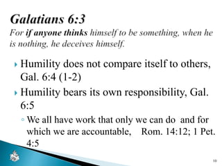  Humility does not compare itself to others,
Gal. 6:4 (1-2)
 Humility bears its own responsibility, Gal.
6:5
◦ We all have work that only we can do and for
which we are accountable, Rom. 14:12; 1 Pet.
4:5
10
 