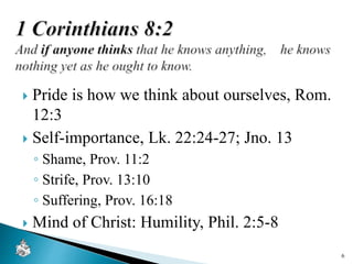  Pride is how we think about ourselves, Rom.
12:3
 Self-importance, Lk. 22:24-27; Jno. 13
◦ Shame, Prov. 11:2
◦ Strife, Prov. 13:10
◦ Suffering, Prov. 16:18
 Mind of Christ: Humility, Phil. 2:5-8
6
 
