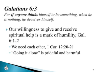  Our willingness to give and receive
spiritual help is a mark of humility, Gal.
6:1-2
◦ We need each other, 1 Cor. 12:20-21
◦ “Going it alone” is prideful and harmful
9
 