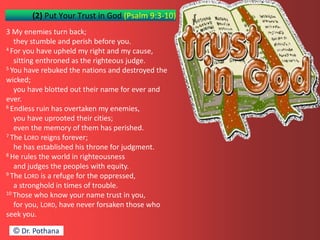 (2) Put Your Trust in God (Psalm 9:3-10)
3 My enemies turn back;
they stumble and perish before you.
4 For you have upheld my right and my cause,
sitting enthroned as the righteous judge.
5 You have rebuked the nations and destroyed the
wicked;
you have blotted out their name for ever and
ever.
6 Endless ruin has overtaken my enemies,
you have uprooted their cities;
even the memory of them has perished.
7 The LORD reigns forever;
he has established his throne for judgment.
8 He rules the world in righteousness
and judges the peoples with equity.
9 The LORD is a refuge for the oppressed,
a stronghold in times of trouble.
10 Those who know your name trust in you,
for you, LORD, have never forsaken those who
seek you.
© Dr. Pothana
 
