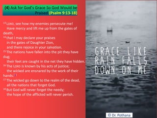 (4) Ask for God’s Grace So God Would be
Praised (Psalm 9:13-18)
13 LORD, see how my enemies persecute me!
Have mercy and lift me up from the gates of
death,
14 that I may declare your praises
in the gates of Daughter Zion,
and there rejoice in your salvation.
15 The nations have fallen into the pit they have
dug;
their feet are caught in the net they have hidden.
16 The LORD is known by his acts of justice;
the wicked are ensnared by the work of their
hands.[c]
17 The wicked go down to the realm of the dead,
all the nations that forget God.
18 But God will never forget the needy;
the hope of the afflicted will never perish.
© Dr. Pothana
 