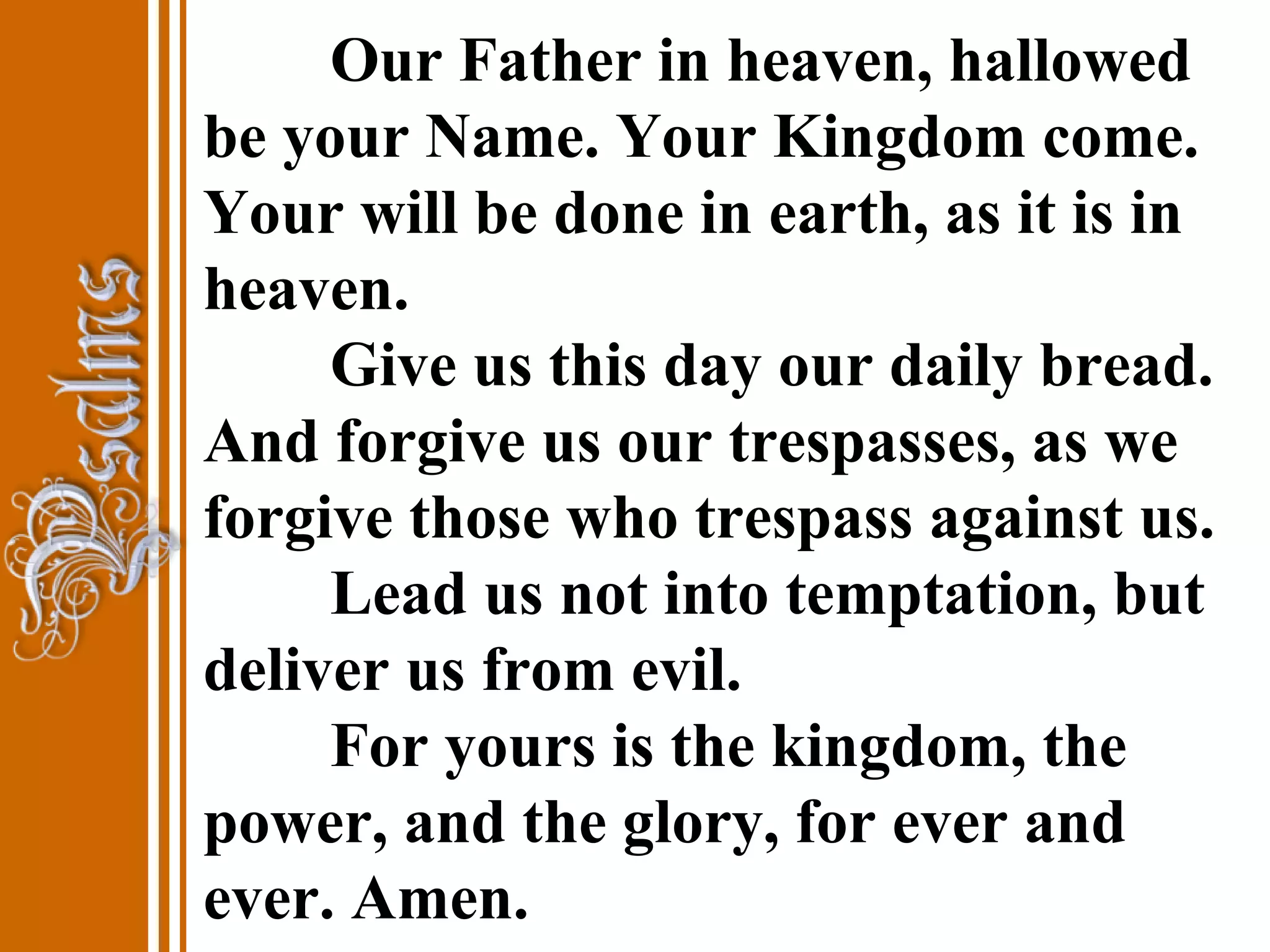Our Father in heaven, hallowed
be your Name. Your Kingdom come.
Your will be done in earth, as it is in
heaven.
Give us this day our daily bread.
And forgive us our trespasses, as we
forgive those who trespass against us.
Lead us not into temptation, but
deliver us from evil.
For yours is the kingdom, the
power, and the glory, for ever and
ever. Amen.
 