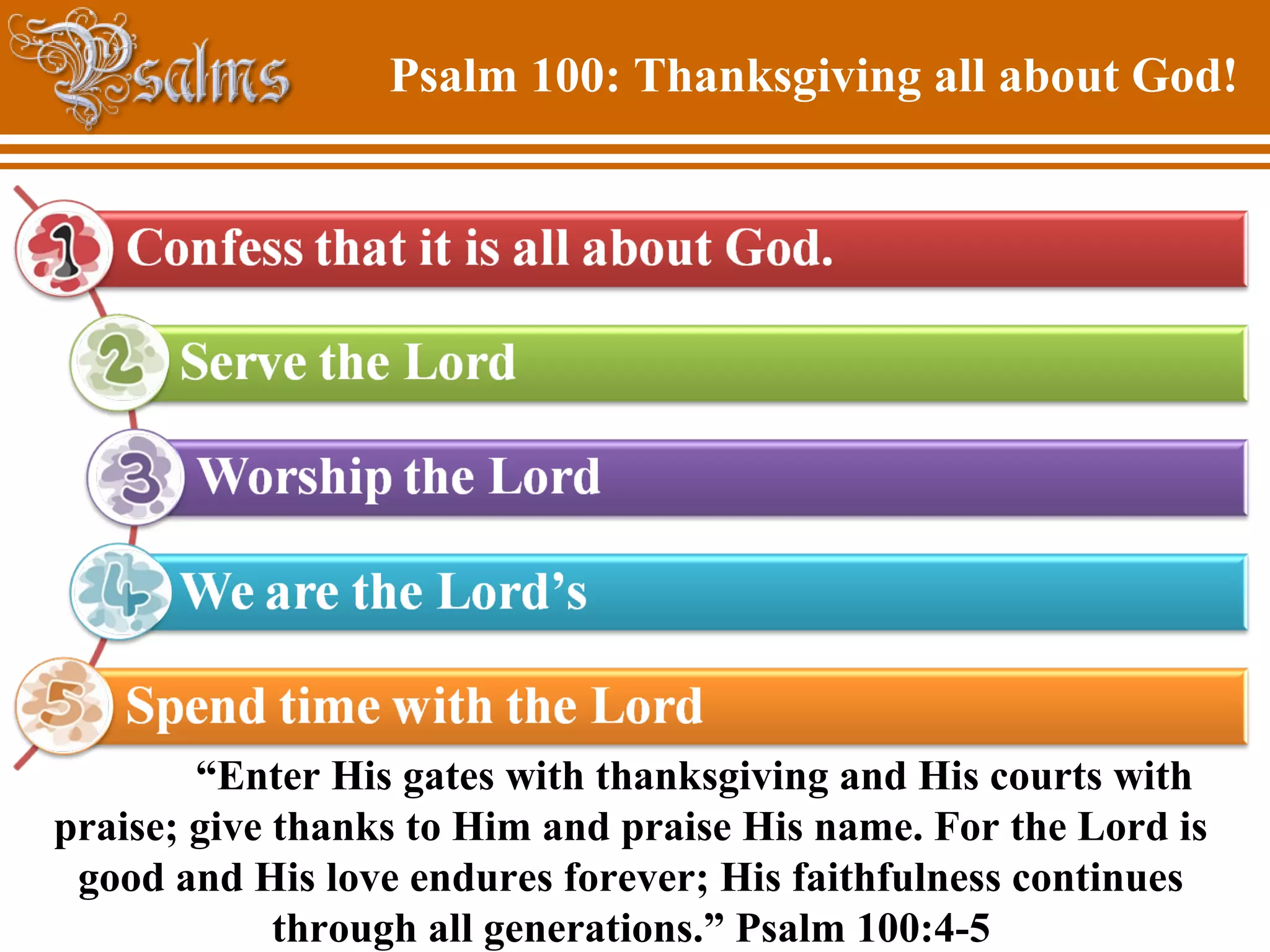Psalm 100: Thanksgiving all about God!
“Enter His gates with thanksgiving and His courts with
praise; give thanks to Him and praise His name. For the Lord is
good and His love endures forever; His faithfulness continues
through all generations.” Psalm 100:4-5
 