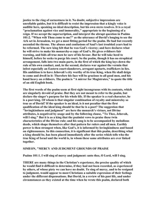 justice to the ring of earnestness in it. o doubt, subjective impressions are
unreliable guides, but it is difficult to resist the impression that a kingly voice is
audible here, speaking no ideal description, but his own stern resolves. It is a royal
"proclamation against vice and immorality," appropriate to the beginning of a
reign. If we accept the superscription, and interpret the abrupt question in Psalms
101:2. "When wilt Thou come to me?" as the utterance of David’s longing to see the
Ark set in Jerusalem, we get a most fitting period for the psalm. He had but recently
ascended the throne. The abuses and confusions of Saul’s last troubled years had to
be reformed. The new king felt that he was God’s viceroy; and here declares what
he will strive to make his monarchy-a copy of God’s. He gives evildoers fair
warning, and bids all true men be sure of his favour. But he will take heed to
himself, before he seeks to purge his court. So the psalm, though it has no strophical
arrangement, falls into two main parts, in the first of which the king lays down the
rule of his own conduct, and, in the second, declares war against the vermin that
infest especially an Eastern court-slanderers, arrogant upstarts, traffickers in lies.
His ambition is to have Jehovah’s city worthy of its true King, when He shall deign
to come and dwell in it: Therefore his face will be gracious to all good men, and his
hand heavy on evildoers. The psalm is "A mirror for Magistrates," to quote the title
of an old English book.
The first words of the psalm seem at first sight incongruous with its contents, which
are singularly devoid of praise. But they are not meant to refer to the psalm, but
declare the singer’s purpose for his whole life. If the speaker is a real character, he
is a poet king. Of whom is that singular combination of royalty and minstrelsy so
true as of David? If the speaker is an ideal, is it not peculiar that the first
qualification of the ideal king should be that he is a poet? The suggestion that
"lovingkindness and judgment" are here the monarch’s virtues, not Divine
attributes, is negatived by usage and by the following clause, "To Thee, Jehovah,
will I sing." But it is as a king that the psalmist vows to praise these twin
characteristics of the Divine rule; and his song is to be accompanied by melodious
deeds, which shape themselves after that pattern for rulers and all men. Earthly
power is then strongest when, like God’s, it is informed by lovingkindness and based
on righteousness. In this connection, it is significant that this psalm, describing what
a king should be, has been placed immediately after the series which tells who the
true King of Israel and the world is, in whom these same attributes are ever linked
together.
SIMEO , "MERCY A D JUDGME T GROU DS OF PRAISE
Psalms 101:1. I will sing of mercy and judgment: unto thee, O Lord, will I sing.
THERE are many things in the Christian’s experience, the precise quality of which
he would find it difficult to determine, if they had not been recorded, as experienced
by others, of whose piety we can have no doubt. To sing of mercy, and to be resigned
to judgment, would appear to most Christians a suitable expression of their feelings
under the different dispensations. But David, in a review of his past life, and under
circumstances as they existed at the time when he wrote this psalm, declared both
 