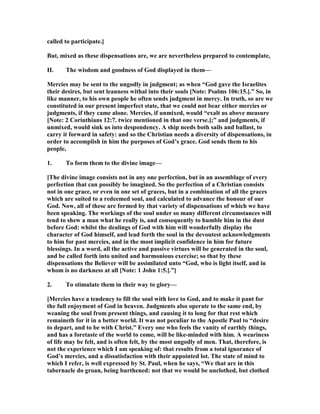 called to participate.]
But, mixed as these dispensations are, we are nevertheless prepared to contemplate,
II. The wisdom and goodness of God displayed in them—
Mercies may be sent to the ungodly in judgment; as when “God gave the Israelites
their desires, but sent leanness withal into their souls [ ote: Psalms 106:15.].” So, in
like manner, to his own people he often sends judgment in mercy. In truth, so are we
constituted in our present imperfect state, that we could not bear either mercies or
judgments, if they came alone. Mercies, if unmixed, would “exalt us above measure
[ ote: 2 Corinthians 12:7. twice mentioned in that one verse.];” and judgments, if
unmixed, would sink us into despondency. A ship needs both sails and ballast, to
carry it forward in safety: and so the Christian needs a diversity of dispensations, in
order to accomplish in him the purposes of God’s grace. God sends them to his
people,
1. To form them to the divine image—
[The divine image consists not in any one perfection, but in an assemblage of every
perfection that can possibly be imagined. So the perfection of a Christian consists
not in one grace, or even in one set of graces, but in a combination of all the graces
which are suited to a redeemed soul, and calculated to advance the honour of our
God. ow, all of these are formed by that variety of dispensations of which we have
been speaking. The workings of the soul under so many different circumstances will
tend to shew a man what he really is, and consequently to humble him in the dust
before God: whilst the dealings of God with him will wonderfully display the
character of God himself, and lead forth the soul in the devoutest acknowledgments
to him for past mercies, and in the most implicit confidence in him for future
blessings. In a word, all the active and passive virtues will be generated in the soul,
and be called forth into united and harmonious exercise; so that by these
dispensations the Believer will be assimilated unto “God, who is light itself, and in
whom is no darkness at all [ ote: 1 John 1:5.].”]
2. To stimulate them in their way to glory—
[Mercies have a tendency to fill the soul with love to God, and to make it pant for
the full enjoyment of God in heaven. Judgments also operate to the same end, by
weaning the soul from present things, and causing it to long for that rest which
remaineth for it in a better world. It was not peculiar to the Apostle Paul to “desire
to depart, and to be with Christ.” Every one who feels the vanity of earthly things,
and has a foretaste of the world to come, will be like-minded with him. A weariness
of life may be felt, and is often felt, by the most ungodly of men. That, therefore, is
not the experience which I am speaking of: that results from a total ignorance of
God’s mercies, and a dissatisfaction with their appointed lot. The state of mind to
which I refer, is well expressed by St. Paul, when he says, “We that are in this
tabernacle do groan, being burthened: not that we would be unclothed, but clothed
 