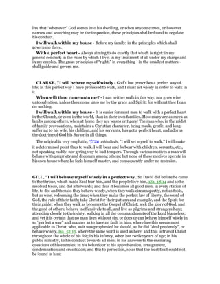 live that “whenever” God comes into his dwelling, or when anyone comes, or however
narrow and searching may be the inspection, these principles shal be found to regulate
his conduct.
I will walk within my house - Before my family; in the principles which shall
govern me there.
With a perfect heart - Always aiming to do exactly that which is right: in my
general conduct; in the rules by which I live; in my treatment of all under my charge and
in my employ. The great principles of “right,” in everything - in the smallest matters -
shall guide and govern me.
CLARKE, "I will behave myself wisely - God’s law prescribes a perfect way of
life; in this perfect way I have professed to walk, and I must act wisely in order to walk in
it.
When wilt thou come unto me? - I can neither walk in this way, nor grow wise
unto salvation, unless thou come unto me by thy grace and Spirit; for without thee I can
do nothing.
I will walk within my house - It is easier for most men to walk with a perfect heart
in the Church, or even in the world, than in their own families. How many are as meek as
lambs among others, when at home they are wasps or tigers! The man who, in the midst
of family provocations, maintains a Christian character, being meek, gentle, and long-
suffering to his wife, his children, and his servants, has got a perfect heart, and adorns
the doctrine of God his Savior in all things.
The original is very emphatic; ‫אתהלך‬ ethhallech, “I will set myself to walk,” I will make
it a determined point thus to walk. I will bear and forbear with children, servants, etc.,
not speaking rashly, nor giving way to bad tempers. Through various motives a man will
behave with propriety and decorum among others; but none of these motives operate in
his own house where he feels himself master, and consequently under no restraint.
GILL, "I will behave myself wisely in a perfect way, So David did before he came
to the throne, which made Saul fear him, and the people love him, 1Sa_18:14 and so he
resolved to do, and did afterwards; and thus it becomes all good men, in every station of
life, to do: and then do they behave wisely, when they walk circumspectly, not as fools,
but as wise, redeeming the time; when they make the perfect law of liberty, the word of
God, the rule of their faith; take Christ for their pattern and example, and the Spirit for
their guide; when they walk as becomes the Gospel of Christ; seek the glory of God, and
the good of others; behave inoffensively to all, and live as pilgrims and strangers here;
attending closely to their duty, walking in all the commandments of the Lord blameless:
and yet it is certain that no man lives without sin, or does or can behave himself wisely in
so "perfect a way" and manner as to have no fault in him; wherefore this seems most
applicable to Christ, who, as it was prophesied he should, so he did "deal prudently", or
behave wisely, Isa_52:13, where the same word is used as here; and this is true of Christ
throughout the whole of his life; in his infancy, when but twelve years of age; in his
public ministry, in his conduct towards all men; in his answers to the ensnaring
questions of his enemies; in his behaviour at his apprehension, arraignment,
condemnation and crucifixion; and this to perfection, so as that the least fault could not
be found in him:
 