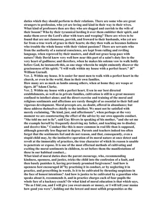 duties which they should perform to their relations. There are some who are great
strangers to profession, who yet are loving and kind in their way to their wives.
What kind of professors then are they who are dogged and currish to the wife of
their bosom? Who by their tyrannical lording it over them embitter their spirit, and
make them cover the Lord's altar with tears and weeping? There are wives to be
found that are not clamorous, peevish, and froward to their husbands, who yet are
far from a true work of grace in their hearts; do they then walk as becomes holiness
who trouble the whole house with their violent passions? There are servants who
from the authority of a natural conscience, are kept from railing and reviling
language, when reproved by their masters, and shall not grace keep pace with
nature? Holy David knew very well how near this part of a saint's duty lies to the
very heart of godliness; and therefore, when he makes his solemn vow to walk holily
before God, he instanceth this, as one stage wherein he might eminently discover the
graciousness of his spirit; "I will walk within my house with a perfect heart." â€”
William Gurnall.
Ver. 2. Within my house. It is easier for most men to walk with a perfect heart in the
church, or even in the world, than in their own families.
How many are as meek as lambs among others, when at home they are wasps or
tigers. â€”Adam Clarke.
Ver. 2. Within my house with a perfect heart. Even in our best directed
establishments, as well as in private families, cultivation is still in a great measure
confined to intellect alone; and the direct exercise and training of the moral and
religious sentiments and affections are rarely thought of as essential to their full and
vigorous development. Moral precepts are, no doubt, offered in abundance; but
these address thelnselves chiefly to the intellect. We must not be satisfied with
merely exclaiming, "Be kind, just, and affectionate", when perhaps at the very
moment we are counteracting the effect of the advice by our own opposite conduct.
"She told me not to lie", said Guy Rivers in speaking of his mother, "and she set me
the example herself by frequently deceiving my father, and teaching me to disobey
and deceive him." Conduct like this is more common in real life than is supposed,
although generally less flagrant in degree. Parents and teachers indeed too often
forget that the sentiments feel and do not reason, and that, consequently, even a
stupid child may, by the instinctive operation of its moral nature at once detect and
revolt at the immorality of practices, the true character of which its reason is unable
to penetrate or expose. It is one of the most effectual methods of cultivating and
exciting the moral sentiments in children, to set before them the manifestations of
these in our habitual conduct...
What kind of moral duties does the parent encourage, who, recommending
kindness, openness, and justice, tricks the child into the confession of a fault, and
then basely punishes it, having previously promised forgiveness? And how is
openness best encouraged â€”by practising it in conduct, or by neglecting it in
practice, and prescribing in words. Is it to be cultivated by thrusting suspicions in
the face of honest intentions? And how is justice to be cultivated by a guardian who
speaks about it, recommends it, and in practice charges each of four pupils the
whole fare of a hackney-coach? Or what kind of moral education is that which says,
"Do as I bid you, and I will give you sweet-meats or money, or I will tell your mama
how good you were", holding out the lowest and most selfish propensities as the
 