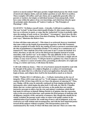 motives to moral conduct? Did space permit, I might indeed pursue the whole round
of moral and religious duties, and ask similar questions at each. But it is needless.
These examples will suffice; and I give them, not as applicable generally either to
parents or teachers, but simply as individual instances from among both, which
have come within the sphere of my own knowledge, and which bear directly upon
the principle under discussion. â€”Andrew Combe, in "The Principles of
Physiology", 1836.
ELLICOTT, "(2) Behave myself wisely.—Literally, I will look to a guileless way.
The root “to look” is that from which maskîl (Psalms 32, title) comes; hence some
here see a reference to music, or song. But the Authorised Version is probably right,
since the analogy of such words as “provident,” “circumspect,” shows how the idea
of caution and then wisdom arises from that of looking. The English idiom, “look to
your ways,” illustrates the Hebrew here.
O when wilt thou come unto me?—This clause is so awkward, however translated,
that some critics go the length of pronouncing it spurious. In the Old Testament,
with the exception of Exodus 20:24, the coming of God to a person is associated with
the idea of punishment or inquisition (Psalms 17:3); and to see a reminiscence of 2
Samuel 6:9 (“ How shall the ark of the Lord come to me?”) seems far-fetched. It is
better, therefore, to take the verb as the third person feminine instead of second
masculine, with “perfect way” as its subject. The only difficulty in the way of this
rendering is the interrogative; but, as in Proverbs 23:22, it becomes a simple adverb
of time, we may treat it so here: “I will give heed to a guileless way when it comes to
me,” i.e., whenever a course of action arises, presenting an alternative of a right and
wrong, or a better and worse, I will choose the better.
I will walk within my house.—This vow of an Eastern monarch should be read with
the thought of the palace of a caliph at Bagdad, or a sultan at Constantinople,
before the mind. But it is a reflection of universal application, that piety should
begin at home, and religion show itself in the household as much as at church.
COKE, "Psalms 101:2. I will behave, &c.— I will give instruction on the way of
integrity: When will it come unto me? i.e. "I will compose a maschil to teach the true
conduct of life: (O how long will it be ere I have the pleasure of enjoying it!)" Thus,
says Mudge, will the sense be naturally continued on from singing and playing on
instruments; after which begins the plan itself. I will walk, &c. But Dr. Chandler
thinks that our version expresses the real sense, as the psalm does not contain
instructive precepts to others, but the wise and salutary resolutions which David
had made in reference to himself. Bishop Patrick is of opinion, that the expression
refers to his own private behaviour, and contains his fixed purpose of studying with
all diligence, integrity of life, and purity of manners. But, though this should not be
wholly excluded, the passage seems rather to relate to his public conduct in the
administration of government. He would sing of mercy and of judgment, as he was
resolved to act with wisdom and circumspection, and with the most impartial justice
toward all his subjects without exception. This interpretation seems to be
countenanced by the words, O when wilt thou come unto me! There are some who
 