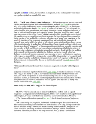 upright; and ‫משפט‬ mishpat, the execution of judgment, to the wicked; and would make
the conduct of God the model of his own.
GILL, "I will sing of mercy and judgment,.... Either of mercy and justice, exercised
by him towards his people, which he resolved to do, and did, 2Sa_8:15 which are two
very principal points in government, are the glory of a reign, the support of the throne,
and the happiness of a people, Pro_20:28, or rather of the mercy of God to himself, in
delivering him from his enemies, and raising him to the throne; and of the judgment of
God in maintaining his cause, and avenging him on those that hated him: every good
man has reason to sing of the "mercy" of God; not only of his providential mercy, but of
his special mercy, prepared in council and covenant for him, displayed in regeneration,
in the pardon of sin, and in his everlasting salvation: or of "grace" and goodness, as the
word (f) signifies; of the grace and goodness of God laid up in Christ, shown forth
through him, and to which the whole of salvation is owing; singing of this shows a sense
of it, thankfulness for it, and a cheerful disposition of soul, in a view of interest in it: and
he may also sing of "judgment": of righteous punishment inflicted upon his enemies, and
the enemies of God, and Christ, and true religion; not as taking delight in the misery of
fellow creatures, but as rejoicing in the glory of divine justice displayed therein, and in a
deliverance from them; as Israel did at the Red sea; and as the church will, when
Babylon is destroyed: moreover, a good man may sing of mercy and judgment together,
with respect to himself; there being, in the course of his life, a mixture of prosperity and
adversity, of merciful and afflictive dispensations, which work together for his good; and
he has reason to be thankful for the one as for the other, as Job was, Job_1:21, so the
Targum,
"if thou renderest mercy to me; if thou exercisest judgment on me; for all I will praise
thee:''
judgment sometimes signifies chastisement, Jer_10:24, it may be understood of Christ,
who sung of the mercy of God, as shown in the mission of him into the world to save
men, and which was glorified in their redemption by him; and of the justice of God
exercised on him, as their surety, on whom judgment came unto condemnation for their
sins; and when the sword of justice was awaked against him, the hand of mercy was
turned on the little ones, Zec_13:7,
unto thee, O Lord, will I sing; on the above subjects.
HE RY, "David here cuts out to himself and others a pattern both of a good
magistrate and a good master of a family; and, if these were careful to discharge the duty
of their place, it would contribute very much to a universal reformation. Observe,
I. The chosen subject of the psalm (Psa_101:1): I will sing of mercy and judgment,
that is,
1. Of God's mercy and judgment, and then it looks back upon the dispensations of
Providence concerning David since he was first anointed to be king, during which time
he had met with many a rebuke and much hardship on the one hand, and yet, on the
other hand, had had many wonderful deliverances wrought for him and favours
bestowed upon him; of these he will sing unto God. Note, (1.) God's providences
 