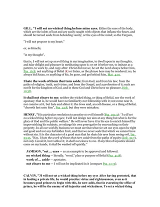 GILL, "I will set no wicked thing before mine eyes, Either the eyes of the body,
which are the inlets of lust and are easily caught with objects that inflame the heart, and
should be turned aside from beholding vanity; or the eyes of the mind; so the Targum,
"I will not propose to my heart;''
or, as Kimchi,
"in my thought'',
that is, I will not set up an evil thing in my imagination, to dwell upon in my thoughts,
and take delight and pleasure in meditating upon it; or set it before me, to imitate as a
pattern, to work by, and copy after: Christ did not so; he set the Lord always before him,
Psa_16:8, not anything of Belial (k) or Satan, as the phrase here may be rendered; no, he
always bid Satan, or anything of his, be gone, and get behind him, Mat_4:10.
I hate the work of them that turn aside; from God, and from his law; from the
paths of religion, truth, and virtue; and from the Gospel, and a profession of it; such are
not fit for the kingdom of God, and in these God and Christ have no pleasure, Heb_
10:38,
it shall not cleave to me; neither the wicked thing, or thing of Belial, nor the work of
apostasy; that is, he would have no familiarity nor fellowship with it; not come near it,
nor connive at it, but hate and abhor it: the Jews said, an evil disease, or a thing of Belial,
"cleaveth fast unto him", Psa_41:8, but they were mistaken.
HE RY, "His particular resolution to practise no evil himself (Psa_101:3): “I will set
no wicked thing before my eyes; I will not design nor aim at any thing but what is for the
glory of God and the public welfare.” He will never have it in his eye to enrich himself by
impoverishing his subjects, or enlarge his own prerogative by encroaching on their
property. In all our worldly business we must see that what we set our eyes upon be right
and good and not any forbidden fruit, and that we never seek that which we cannot have
without sin. It is the character of a good man that he shuts his eyes from seeing evil, Isa_
33:15. “Nay, I hate the work of those that turn aside from the paths of equity (Job_31:7),
not only I avoid it, but I abhor it; it shall not cleave to me. If any blot of injustice should
come on my hands, it shall be washed off quickly.”
JAMISO , "set ... eyes — as an example to be approved and followed.
no wicked thing — literally, “word,” plan or purpose of Belial (Psa_41:8).
work of ... aside — apostates.
not cleave to me — I will not be implicated in it (compare Psa_1:1-3).
CALVI , "3I will not set a wicked thing before my eyes After having protested, that
in leading a private life, he would practice virtue and righteousness, even as it
becomes good princes to begin with this, he now adds, that in executing the office of
prince, he will be the enemy of all injustice and wickedness. To set a wicked thing
 