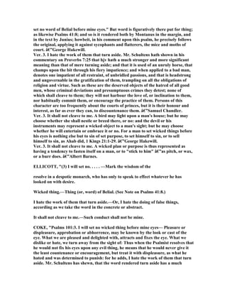 set no word of Belial before mine eyes." But word is figuratively there put for thing;
as likewise Psalms 41:8; and so is it rendered both by Montanus in the margin, and
in the text by Junius; howbeit, in his comment upon this psalm, he precisely follows
the original, applying it against sycophants and flatterers, the mice and moths of
court. â€”George Hakewill.
Ver. 3. I hate the work of them that turn aside. Mr. Schultens hath shown in his
commentary on Proverbs 7:25 that hjv hath a much stronger and more significant
meaning than that of mere turning aside; and that it is used of an unruly horse, that
champs upon the bit through his fiery impatience; and when applied to a bad man,
denotes one impatient of all restraint, of unbridled passions, and that is headstrong
and ungovernable in the gratification of them, trampling on all the obligations of
religion and virtue. Such as these are the deserved objects of the hatred of all good
men, whose criminal deviations and presumptuous crimes they detest; none of
which shall cleave to them; they will not harbour the love of, or inclination to them,
nor habitually commit them, or encourage the practice of them. Persons of this
character are too frequently about the courts of princes, but it is their honour and
interest, as far as ever they can, to discountenance them. â€”Samuel Chandler.
Ver. 3. It shall not cleave to me. A bird may light upon a man's house; but he may
choose whether she shall nestle or breed there, or no: and the devil or his
instruments may represent a wicked object to a man's sight; but he may choose
whether he will entertain or embrace it or no. For a man to set wicked things before
his eyes is nothing else but to sin of set purpose, to set himself to sin, or to sell
himself to sin, as Ahab did, 1 Kings 21:1-29. â€”George Hakewill.
Ver. 3. It shall not cleave to me. A wicked plan or purpose is thus represented as
having a tendency to fasten itself on a man, or to "stick to him" â€”as pitch, or wax,
or a burr does. â€”Albert Barnes.
ELLICOTT, "(3) I will set no. . . . . —Mark the wisdom of the
resolve in a despotic monarch, who has only to speak to effect whatever he has
looked on with desire.
Wicked thing.—Thing (or, word) of Belial. (See ote on Psalms 41:8.)
I hate the work of them that turn aside.—Or, I hate the doing of false things,
according as we take the word in the concrete or abstract.
It shall not cleave to me.—Such conduct shall not be mine.
COKE, "Psalms 101:3. I will set no wicked thing before mine eyes— Pleasure or
displeasure, approbation or abhorrence, may be known by the look or cast of the
eye. What we are pleased and delighted with, attracts and fixes the eye. What we
dislike or hate, we turn away from the sight of: Thus when the Psalmist resolves that
he would not fix his eyes upon any evil thing, he means that he would never give it
the least countenance or encouragement, but treat it with displeasure, as what he
hated and was determined to punish: for he adds, I hate the work of them that turn
aside. Mr. Schultens has shewn, that the word rendered turn aside has a much
 