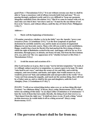 good [ ote: 1 Thessalonians 5:21.].” It is not without extreme care that we shall be
able to “keep a conscience void of offence towards both God and man.” We are
passing through a polluted world; and it is very difficult to “keep our garments
altogether undefiled [ ote: Revelation 3:4.].” But if we come in contact with evil, we
must take care that it does “not cleave unto us.” It must be the one labour of our
lives to be “sincere, and without offence, until the day of Christ [ ote: Philippians
1:10.].”]
Address—
1. Mark well the beginnings of declension—
[“Examine yourselves, whether ye be in the faith,” says the Apostle: “prove your
ownselves [ ote: 2 Corinthians 13:5.].” Let the first symptoms of spiritual
declension be carefully noted by you, and be made an occasion of augmented
diligence in your heavenly course. Many evils will you avoid by such watchfulness.
Happy would it have been for David, if he had marked the first risings of desire,
which the sight of Bathsheba excited in his soul. And happy will it be for us, if we
determine, through grace, to abstain, not from evil only, but from the first motions
of it, yea, and even “the very appearance of it,” whether in heart or life [ ote: 1
Thessalonians 5:22.].]
2. Avoid the means and occasions of it—
[Our Lord teaches us to pray, that we may “not be led into temptation.” In truth, it
we willingly subject ourselves to temptation, we cannot expect to be kept. We must
“take heed to our ways,” and shun the scenes of vice and folly; and avoid the
company, and conversation, and books, and sights, that would ensnare us, if we
would be preserved “holy and unblameable and unreprovable in the world.” If we
“come out from among the ungodly, and touch not the unclean thing, then will God
be a Father unto us, and we shall be his sons and daughters, saith the Lord
Almighty [ ote: 2 Corinthians 6:17-18.].”]
PULPIT, "I will set no wicked thing before mine eyes; or, no base thing (Revised
Version); "no villainous thing" (Cheyne, Kay); comp. Deuteronomy 15:9. I will set
before me nothing of this kind, "as an object either of imitation or of attainment." I
hate the work of them that turn aside; literally, the doing of acts that swerve; i.e.
"that depart from the right way." It shall not cleave to me. If such a thing "seized
on him unawares, he would shake it off as a thing accursed" (Kay); comp.
Deuteronomy 13:17.
4 The perverse of heart shall be far from me;
 