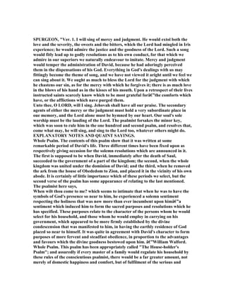 SPURGEO , "Ver. 1. I will sing of mercy and judgment. He would extol both the
love and the severity, the sweets and the bitters, which the Lord had mingled in Iris
experience; he would admire the justice and the goodness of the Lord. Such a song
would fitly lead up to godly resolutions as to his own conduct, for that which we
admire in our superiors we naturally endeavour to imitate. Mercy and judgment
would temper the administration of David, because he had adoringly perceived
them in the dispensations of his God. Everything in God's dealings with us may
fittingly become the theme of song, and we have not viewed it aright until we feel we
can sing about it. We ought as much to bless the Lord for the judgment with which
he chastens our sin, as for the mercy with which he forgives it; there is as much love
in the blows of his hand as in the kisses of his mouth. Upon a retrospect of their lives
instructed saints scarcely know which to be most grateful forâ€”the comforts which
have, or the afflictions which nave purged them.
Unto thee, O LORD, will I sing. Jehovah shall have all our praise. The secondary
agents of either the mercy or the judgment must hold a very subordinate place in
oue memory, and the Lord alone must be hymned by our heart. Our soul's sole
worship must be the lauding of the Lord. The psalmist forsakes the minor key,
which was soon to rule him in the one hundred and second psalm, and resolves that,
come what may, he will sing, and sing to the Lord too, whatever others might do.
EXPLA ATORY OTES A D QUAI T SAYI GS.
Whole Psalm. The contents of this psalm show that it was written at some
remarkable period of David's life. Three different times have been fixed upon as
respectively giving occasion for the solemn resolutions which are announced in it.
The first is supposed to be when David, immediately after the death of Saul,
succeeded to the government of a part of the kingdom; the second, when the whole
kingdom was united under the dominion of David; and the third, when he removed
the ark from the house of Obededom to Zion, and placed it in the vicinity of his own
abode. It is certainly of little importance which of these periods we select, but the
second verse of the psalm has some appearance of relating to the last mentioned.
The psalmist here says,
When wilt thou come to me? which seems to intimate that when he was to have the
symbols of God's presence so near to him, he experienced a solemn sentiment
respecting the holiness that was now more than ever incumbent upon himâ€”a
sentiment which induced him to form the sacred purposes and resolutions which he
has specified. These purposes relate to the character of the persons whom he would
select for his household, and those whom he would employ in carrying on his
government, which appeared to be more firmly established by the divine
condescension that was manifested to him, in having the earthly residence of God
placed so near to himself. It was quite in agreement with David's character to form
purposes of more fervent and steadfast obedience, in proportion to the advantages
and favours which the divine goodness bestowed upon him. â€”William Walford.
Whole Psalm. This psalm has been appropriately called "The House-holder's
Psalm"; and assuredly if every master of a family would regulate his household by
these rules of the conscientious psalmist, there would be a far greater amount, not
merely of domestic happiness and comfort, but of fulfilment of the serious and
 