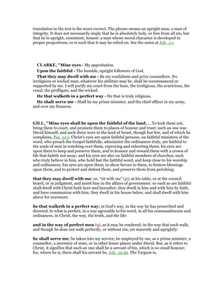 translation in the text is the more correct. The phrase means an upright man; a man of
integrity. It does not necessarily imply that he is absolutely holy, or free from all sin, but
that he is upright, consistent, honest: a man whose moral character is developed in
proper proportions, or is such that it may be relied on. See the notes at Job_1:1.
CLARKE, "Mine eyes - My approbation.
Upon the faithful - The humble, upright followers of God.
That they may dwell with me - Be my confidants and privy counsellors. No
irreligious or wicked man, whatever his abilities may be, shall be countenanced or
supported by me. I will purify my court from the base, the irreligious, the avaricious, the
venal, the profligate, and the wicked.
He that walketh in a perfect way - He that is truly religious.
He shalt serve me - Shall be my prime minister, and the chief officer in my army,
and over my finances.
GILL, "Mine eyes shall be upon the faithful of the land,.... To look them out,
bring them to court, and promote them to places of honour and trust; such an one was
David himself, and such there were in the land of Israel, though but few, and of which he
complains, Psa_12:1. Christ's eyes are upon faithful persons, on faithful ministers of the
word, who preach the Gospel faithfully, administer the ordinances truly, are faithful to
the souls of men in watching over them, reproving and exhorting them; his eyes are
upon them to keep and preserve them, and to honour and reward them with a crown of
life that fadeth not away; and his eyes are also on faithful members of churches, such
who truly believe in him, who hold fast the faithful word, and keep close to his worship
and ordinances; his eyes are upon them, to show favour to them, to bestow blessings
upon them, and to protect and defend them, and preserve them from perishing:
that they may dwell with me; or, "sit with me" (p); at his table, or at the council
board, or in judgment, and assist him in the affairs of government: so such as are faithful
shall dwell with Christ both here and hereafter; they dwell in him and with him by faith,
and have communion with him; they dwell in his house below, and shall dwell with him
above for evermore:
he that walketh in a perfect way; in God's way, in the way he has prescribed and
directed, to what is perfect; in a way agreeable to his word, in all his commandments and
ordinances, in Christ, the way, the truth, and the life:
and in the way of perfect men (q), as it may be rendered; in the way that such walk;
and though he does not walk perfectly, or without sin, yet sincerely and uprightly:
he shall serve me; be taken into my service, be employed by me, as a prime minister, a
counsellor, a secretary of state, or in other lesser places under David. But, as it refers to
Christ, it signifies that such an one shall be a servant of his, which is no small honour;
for, where he is, there shall his servant be, Joh_12:26. The Targum is,
 