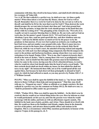 communion with him; they dwell in his house below, and shall dwell with him above
for evermore. â€”John Gill.
Ver. 6. â€”He that walketh it, a perfect way, he shall serve me. Art thou a godly
master? When thou takest a servant into thy House, choose for God as well as
thyself. Remember there is a work for God to be done by thy servant as well as by
thyself: and shall he be fit for thy turn that is not for God's? Thou desirest the work
should prosper thy servant takes in hand, dost thou not? And what ground hast
thou, from the promise, to hope that the work should prosper in his hand that sins
all the while he is doing of it? "The ploughing of the wicked is sin, "Proverbs 21:4.
A godly servant is a greater blessing than we think on. He can work, and set God on
work also, for his master's good: Genesis 24:12, "O Lord God of my master
Abraham, I pray thee, send me good speed this day, and shew kindness unto my
master." And sure he did his master as much service by his prayer as by his
prudence in that journey. If you were but to plant an orchard, you would get the
best fruit trees, and not cumber your ground with crabs. There is more loss in a
graceless servant in the house than a fruitless tree in the orchard. Holy David
observed, while he was at Saul's court, the mischief of having wicked and ungodly
servants, for with such was that unhappy king compassed, that David compares his
court to the profane and barbarous heathens, among whom there was scarce more
wickedness to be found: Psalms 120:6. "Woe is me, that I sojourn in besech, that I
dwell in the tents of, Kedar; "that is, among those who were as prodigiously wicked
as any there. And no doubt but this made this gracious man in his banishment,
before he came to the crown, having seen the evil of a disordered house, to resolve
what he would do when God should make him the head of such a royal family. "He
that worketh deceit shall not dwell within my house: he that telleth lies shall not
tarry in my sight". He instanceth those hills, not as if he would'spend all his zeal
against these, but because he had observed them principally to abound in Saul's
court, by which he had suffered so much, as you may perceive by Psalms 120:1-7. â
€”William Guruall.
PULPIT, "Mine eyes shall be upon the faithful of the land; i.e. "my favour shall be
shown to them; I will give them help and encouragement." That they may dwell
with me; i.e. "frequent my court," either as officials or as simple courtiers. He that
walketh in a perfect way (see the comment on Psalms 101:2). He shall serve me; i.e.
"shall be promoted to office under my government."
COKE, "Psalms 101:6. Mine eyes shall be upon the faithful— In the third verse he
resolved, that he would set no wicked thing before his eyes: Here he informs us what
he would particularly set his eyes on, and who the persons were whom he would
encourage with his smiles, and look on with an affectionate regard; namely, The
faithful in the land; men of piety, probity, and virtue: These should sit or dwell with
him. He would use them as his familiars and friends, employ them in the domestic
services of his palace, and advance them to public offices and stations in his
kingdom. This is a circumstance which Pliny mentions particularly in honour of the
emperor Trajan, in his panegyric, ch. 5:
 