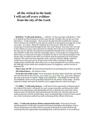 all the wicked in the land;
I will cut off every evildoer
from the city of the Lord.
BAR ES, "I will early destroy ... - Hebrew, “In the mornings I will destroy.” That
is, It shall be my first business as I enter upon the day. Possibly, also, by the use of the
plural here - “in the mornings” - there may be the idea that this would be his constant
rule of conduct: he would do it every day; he would do it morning by morning. He would
on no day - at no time - allow the wicked to be in his service. This rule would be
unvarying. It would extend through his life. The word “destroy” here may refer not only
to his conduct as a man, and as the head of a family, but to the act of a magistrate; and
the idea may be, that the rule which he prescribed for himself in his own house was a
rule which he would carry with him into public: that is, as the psalm was composed by
David, that, as a king and sovereign, it should be his aim to carry those principles to the
throne; that, in respect to the state, he would do what he purposed to do in his home-
relations. The strict and stern regard for truth, sincerity, honesty, fidelity, which he
would evince in the one case he would evince in the other; carrying to the high
employments of public life, where there were so many temptations to a contrary course,
the inflexible virtues which were needful for peace, for happiness, and for success in
domestic life.
That I may cut off - By discountenancing them; by punishing them if they are guilty.
All wicked doers - All violators of law.
From the city of the Lord - From Jerusalem, the place where God dwelt, and which
was sacred to his service. See Psa_46:4, note; Psa_48:2, note; Psa_48:8, note. Happy is
the man at the head of a family - happy is the magistrate - who adopts for himself, and
who faithfully carries out the principles laid down by the author of this psalm - divinely
inspired to adopt such rules for himself, and to suggest them for others in all ages.
CLARKE, "I will early destroy - I will take the first opportunity of destroying all
the wicked of the land. I will purify my court, purge Jerusalem, and cleanse the whole
land of every abomination and abominable person; so that the city of my God, where
holiness alone should dwell, shall indeed become the Holy City; that the state may be
made prosperous, and the people happy. Such an administration must have been a good
one, where such pious caution was used in choosing all the officers of the state.
GILL, "I will early destroy all the wicked of the land, Of the land of Israel,
signifying that he would make a general reformation throughout the kingdom; that as
soon as wicked men were discovered in any part of the land, he would cut them off,
would take the first opportunity of punishing them as the law directs: or he would do it
 