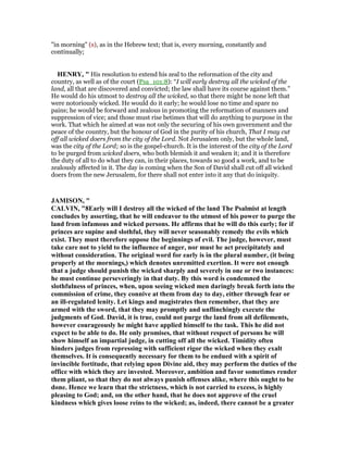 "in morning" (s), as in the Hebrew text; that is, every morning, constantly and
continually;
HE RY, " His resolution to extend his zeal to the reformation of the city and
country, as well as of the court (Psa_101:8): “I will early destroy all the wicked of the
land, all that are discovered and convicted; the law shall have its course against them.”
He would do his utmost to destroy all the wicked, so that there might be none left that
were notoriously wicked. He would do it early; he would lose no time and spare no
pains; he would be forward and zealous in promoting the reformation of manners and
suppression of vice; and those must rise betimes that will do anything to purpose in the
work. That which he aimed at was not only the securing of his own government and the
peace of the country, but the honour of God in the purity of his church, That I may cut
off all wicked doers from the city of the Lord. Not Jerusalem only, but the whole land,
was the city of the Lord; so is the gospel-church. It is the interest of the city of the Lord
to be purged from wicked doers, who both blemish it and weaken it; and it is therefore
the duty of all to do what they can, in their places, towards so good a work, and to be
zealously affected in it. The day is coming when the Son of David shall cut off all wicked
doers from the new Jerusalem, for there shall not enter into it any that do iniquity.
JAMISO , "
CALVI , "8Early will I destroy all the wicked of the land The Psalmist at length
concludes by asserting, that he will endeavor to the utmost of his power to purge the
land from infamous and wicked persons. He affirms that he will do this early; for if
princes are supine and slothful, they will never seasonably remedy the evils which
exist. They must therefore oppose the beginnings of evil. The judge, however, must
take care not to yield to the influence of anger, nor must he act precipitately and
without consideration. The original word for early is in the plural number, (it being
properly at the mornings,) which denotes unremitted exertion. It were not enough
that a judge should punish the wicked sharply and severely in one or two instances:
he must continue perseveringly in that duty. By this word is condemned the
slothfulness of princes, when, upon seeing wicked men daringly break forth into the
commission of crime, they connive at them from day to day, either through fear or
an ill-regulated lenity. Let kings and magistrates then remember, that they are
armed with the sword, that they may promptly and unflinchingly execute the
judgments of God. David, it is true, could not purge the land from all defilements,
however courageously he might have applied himself to the task. This he did not
expect to be able to do. He only promises, that without respect of persons he will
show himself an impartial judge, in cutting off all the wicked. Timidity often
hinders judges from repressing with sufficient rigor the wicked when they exalt
themselves. It is consequently necessary for them to be endued with a spirit of
invincible fortitude, that relying upon Divine aid, they may perform the duties of the
office with which they are invested. Moreover, ambition and favor sometimes render
them pliant, so that they do not always punish offenses alike, where this ought to be
done. Hence we learn that the strictness, which is not carried to excess, is highly
pleasing to God; and, on the other hand, that he does not approve of the cruel
kindness which gives loose reins to the wicked; as, indeed, there cannot be a greater
 