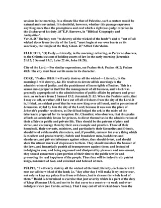 sessions in the morning. In a climate like that of Palestine, such a custom would be
natural and convenient. It is doubtful, however, whether this passage expresses
anything more than the promptness and zeal which a righteous judge exercises in
the discharge of his duty. â€”E.P. Barrows, in "Biblical Geography and
Antiquities".
Ver. 8. â€”The holy vow "to destroy all the wicked of the lands": and to "cut off all
wicked doers from the city of the Lord, "must begin at our own hearts as his
sanctuary, the temple of the Holy Ghost. â€”Alfred Edersheim.
ELLICOTT, "(8) Early.—Literally, in the morning: referring, as Perowne observes,
to the Oriental custom of holding courts of law in the early morning (Jeremiah
21:12; 2 Samuel 15:2; Luke 22:66; John 18:28).
City of the Lord.—For similar expressions, see Psalms 46:4; Psalms 48:2; Psalms
48:8. The city must bear out its name in its character.
COKE, "Psalms 101:8. I will early destroy all the wicked— Literally, In the
mornings I will destroy, &c. He resolves to devote all his mornings to the
administration of justice, and the punishment of incorrigible offenders. This is a
season most proper in itself for the management of all business, and which was
generally appropriated to the administration of public affairs by princes and great
men; as we learn from 2 Samuel 15:2. Jeremiah 21:12. When the Psalmist adds, that
I may cut off, or rather, till I have cut off all evil doers from the city of the Lord, it
is, I think, an evident proof that he was now king over all Israel, and in possession of
Jerusalem, styled by him the city of the Lord; because it was now the place of
Jehovah's peculiar residence, as David had lodged the ark in the midst of the
tabernacle prepared for its reception: Dr. Chandler; who observes, that this psalm
affords an admirable lesson for princes, to direct themselves in the administration of
their affairs in public and private life. They should be the patrons of piety and
virtue, and encourage them by their own example and practice. Those of their
household, their servants, ministers, and particularly their favourites and friends,
should be of unblameable characters, and, if possible, eminent for every thing which
is excellent and praise-worthy. Subtle and fraudulent men, backbiters and
slanderers, and private informers against others, they should detest, and should
shew the utmost marks of displeasure to them. They should maintain the honour of
the laws, and impartially punish all transgressors against them; and instead of
indulging in ease, and being engrossed and dissipated by pleasure and amusement,
they should consecrate a just portion of their time to the public service and
promoting the real happiness of the people. Thus they will be indeed truly patriot
kings, honoured of God, and esteemed and beloved of men.
PULPIT, "I will early destroy all the wicked of the land; literally, each morn will I
root out all the wicked of the land; i.e. "day after day I will make it my endeavour,
not only to keep my palace free from evil doers, but to cleanse the whole land of
them." David is determined to exercise that just severity which is a part of the duty
of kings (Romans 13:4), and not to be that curse to a country—a weak and over-
indulgent ruler (see Calvin, ad loc.). That I may cut off all wicked doers from the
 