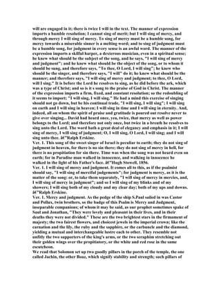 will are engaged in it; there is twice I will in the text. The manner of expression
imports a humble resolution; I cannot sing of merit; but I will sing of mercy, and
through mercy I will sing of mercy. To sing of mercy must be a humble song, for
mercy towards a miserable sinner is a melting word; and to sing of judgment must
be a humble song, for judgment in every sense is an awful word. The manner of the
expression imports a skilful harper, a dexterous musician, even in a spiritual sense;
he knew what should be the subject of the song, and he says, "I will sing of mercy
and judgment"; and he knew what should be the object of the song, or to whom it
should be sung, and therefore says, "To thee, O Lord, I will sing"; he knew who
should be the singer, and therefore says, "I will" do it; he knew what should be the
manner; and therefore says, "I will sing of mercy and judgment; to thee, O Lord,
will I sing." It is before the Lord he resolves to sing, as he did before the ark, which
was a type of Christ; and so is it s song to the praise of God in Christ. The manner
of the expression imports a firm, fixed, and constant resolution; so the redoubling of
it seems to import; "I will sing, I will sing." He had a mind this exercise of singing
should not go down, but be his continual trade, "I will sing, I will sing"; I will sing
on earth and I will sing in heaven; I will sing in time and I will sing in eternity. And,
indeed, all on whom the spirit of praise and gratitude is poured out resolve never to
give over singing... David had heard once, yea, twice, that mercy as well as power
belongs to the Lord; and therefore not only once, but twice in a breath he resolves to
sing unto the Lord. The word hath a great deal of elegancy and emphasis in it; I will
sing of mercy, I will sing of judgment; O, I will sing, O Lord, I will sing; and I will
sing unto thee. â€”Ralph Erskine.
Ver. 1. This song of the sweet singer of Israel is peculiar to earth; they do not sing of
judgment in heaven, for there is no sin there; they do not sing of mercy in hell, for
there is no propitiation for sin there. Time was when the song was not heard even on
earth; for in Paradise man walked in innocence, and walking in innocence he
walked in the light of his Father's face. â€”Hugh Stowell, 1856.
Ver. 1. I will sing of mercy and judgment. It comes all to this, as if the psalmist
should say, "I will sing of merciful judgements"; for judgment is mercy, as it is the
matter of the song: or, to take them separately, "I will sing of mercy in mercies, and,
I will sing of mercy in judgment"; and so I will sing of my blinks and of my
showers; I will sing both of my cloudy and my clear day; both of my ups and downs.
â€”Ralph Erskine.
Ver. 1. Mercy and judgment. As the pedge of the ship S.Paul sailed in was Castor
and Pollux, twin brothers, so the badge of this Psalm is Mercy and Judgment,
inseparable companions; of whom it may be said, as our prophet sometimes spake of
Saul and Jonathan, "They were lovely and pleasant in their lives, and in their
deaths they were not divided." These are the two brightest stars in the firmament of
majesty; the two fairest flowers, and choicest jewels in the imperial crown; like the
carnation and the lily, the ruby and the sapphire, or the carbuncle and the diamond,
yielding a mutual and interchangeable lustre each to other. They resemble not
unfitly the two supporters of the king's arms, or the two seraphim stretching out
their golden wings over the propitiatory, or the white and red rose in the same
escutcheon.
We read that Solomon set up two goodly pillars in the porch of the temple, the one
called Jachin, the other Boaz, which signify stability and strength; such pillars of
 