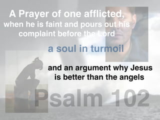 A Prayer of one afﬂicted,
when he is faint and pours out his
complaint before the Lord
a soul in turmoil
and an argument why Jesus
is better than the angels
Psalm 102
 