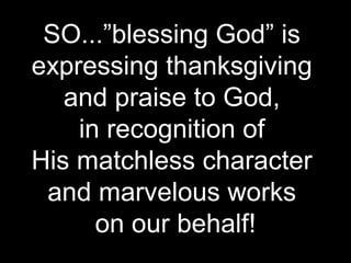 SO...”blessing God” is
expressing thanksgiving
   and praise to God,
    in recognition of
His matchless character
 and marvelous works
      on our behalf!
 