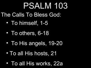 PSALM 103
The Calls To Bless God:
  • To himself, 1-5
  • To others, 6-18
  • To His angels, 19-20
  • To all His hosts, 21
  • To all His works, 22a
 