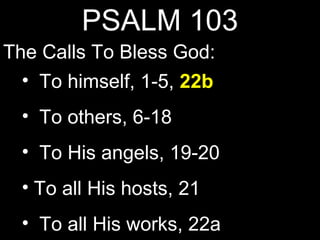 PSALM 103
The Calls To Bless God:
  • To himself, 1-5, 22b
  • To others, 6-18
  • To His angels, 19-20
  • To all His hosts, 21
  • To all His works, 22a
 