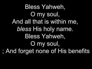 Bless Yahweh,
           O my soul,
    And all that is within me,
     bless His holy name.
         Bless Yahweh,
           O my soul,
; And forget none of His benefits
 