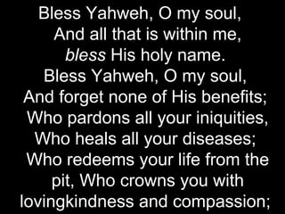 Bless Yahweh, O my soul,
     And all that is within me,
       bless His holy name.
   Bless Yahweh, O my soul,
 And forget none of His benefits;
 Who pardons all your iniquities,
  Who heals all your diseases;
 Who redeems your life from the
     pit, Who crowns you with
lovingkindness and compassion;
 