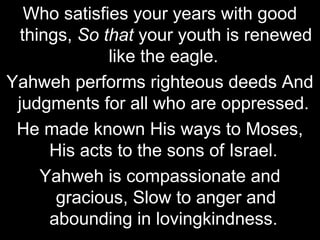 Who satisfies your years with good
  things, So that your youth is renewed
              like the eagle.
Yahweh performs righteous deeds And
 judgments for all who are oppressed.
 He made known His ways to Moses,
      His acts to the sons of Israel.
     Yahweh is compassionate and
       gracious, Slow to anger and
      abounding in lovingkindness.
 