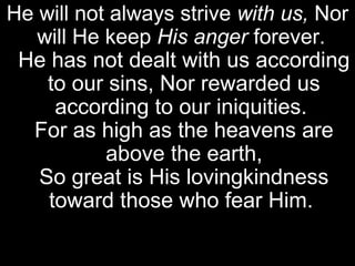 He will not always strive with us, Nor
   will He keep His anger forever.
 He has not dealt with us according
    to our sins, Nor rewarded us
     according to our iniquities.
  For as high as the heavens are
           above the earth,
   So great is His lovingkindness
    toward those who fear Him.
 
