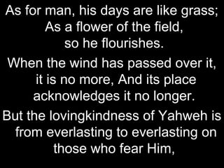 As for man, his days are like grass;
         As a flower of the field,
             so he flourishes.
 When the wind has passed over it,
      it is no more, And its place
     acknowledges it no longer.
But the lovingkindness of Yahweh is
  from everlasting to everlasting on
           those who fear Him,
 