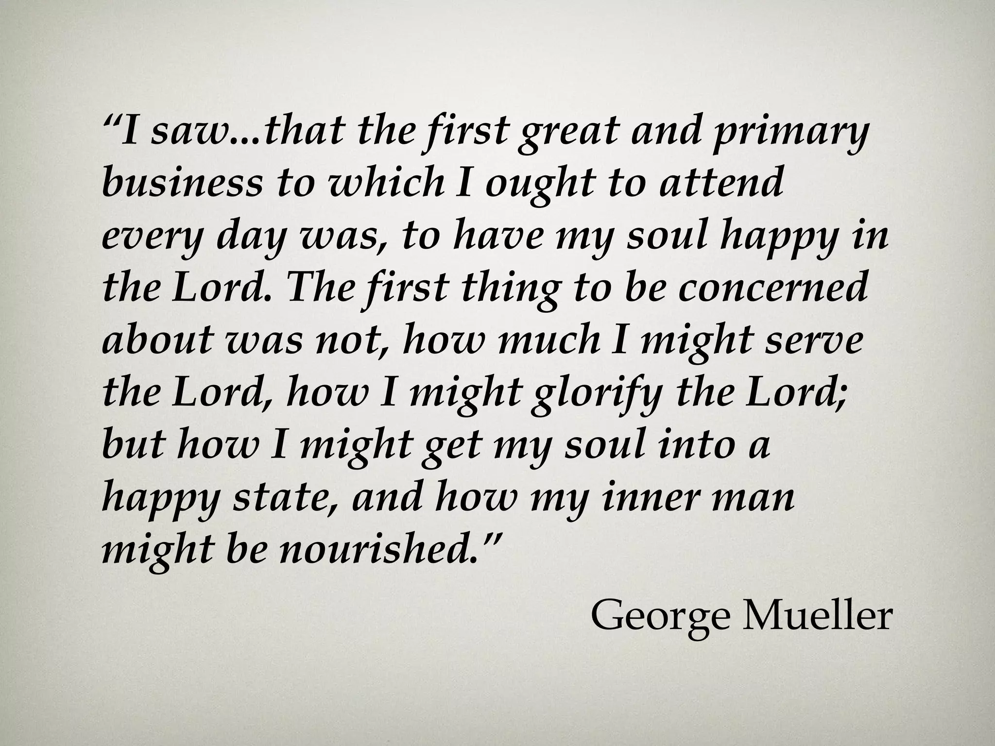 “I saw...that the first great and primary
business to which I ought to attend
every day was, to have my soul happy in
the Lord. The first thing to be concerned
about was not, how much I might serve
the Lord, how I might glorify the Lord;
but how I might get my soul into a
happy state, and how my inner man
might be nourished.”
George Mueller
 