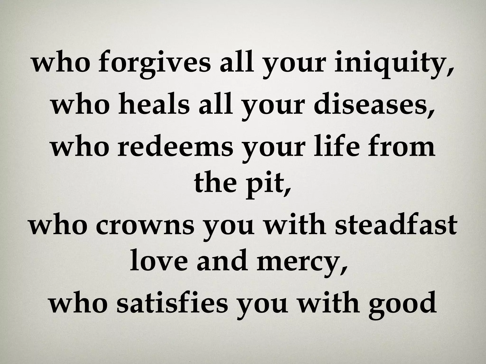 who forgives all your iniquity,
who heals all your diseases,
who redeems your life from
the pit,
who crowns you with steadfast
love and mercy, 
who satisfies you with good
 