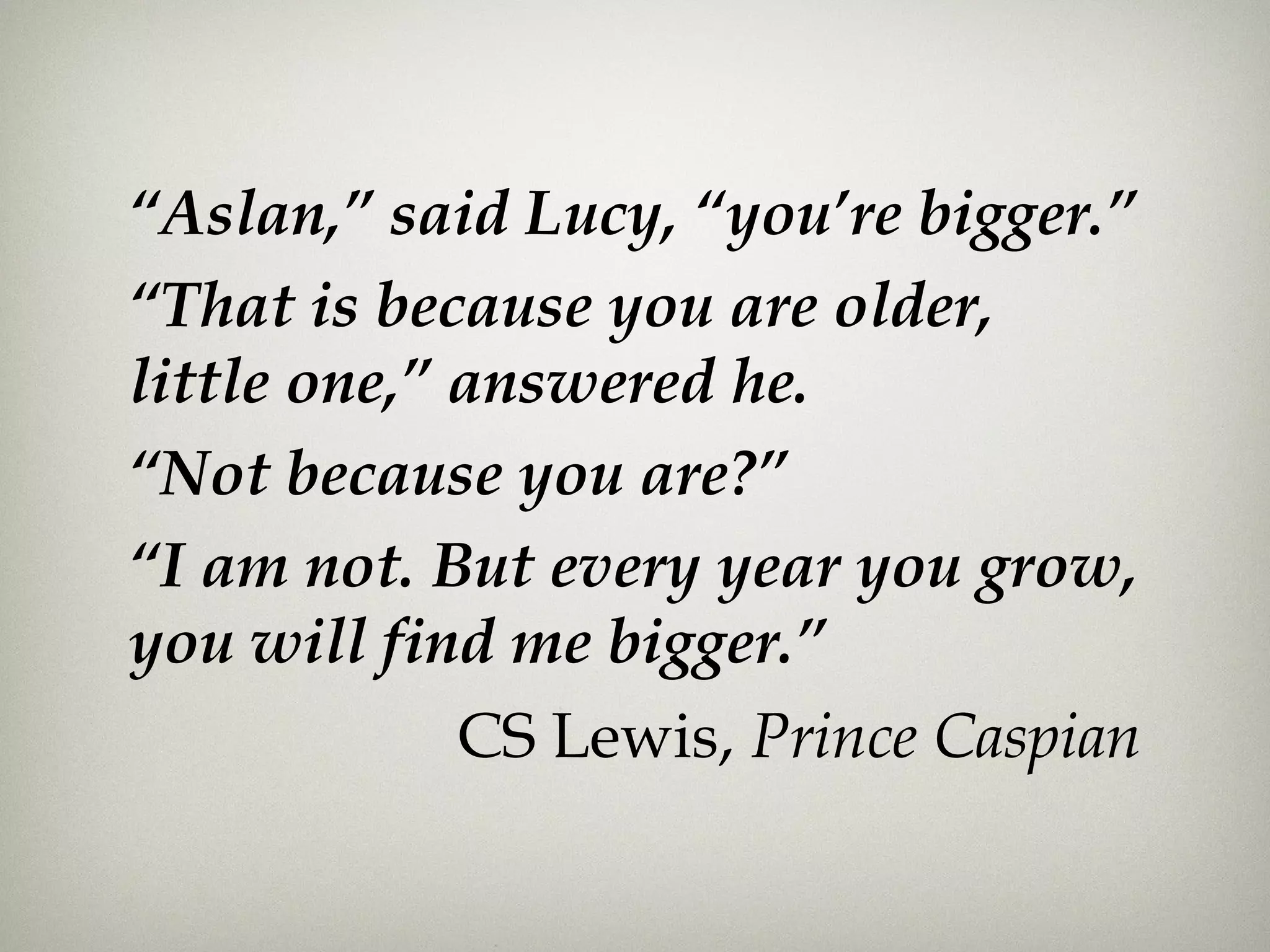 “Aslan,” said Lucy, “you’re bigger.”
“That is because you are older,
little one,” answered he.
“Not because you are?”
“I am not. But every year you grow,
you will find me bigger.”
CS Lewis, Prince Caspian
 