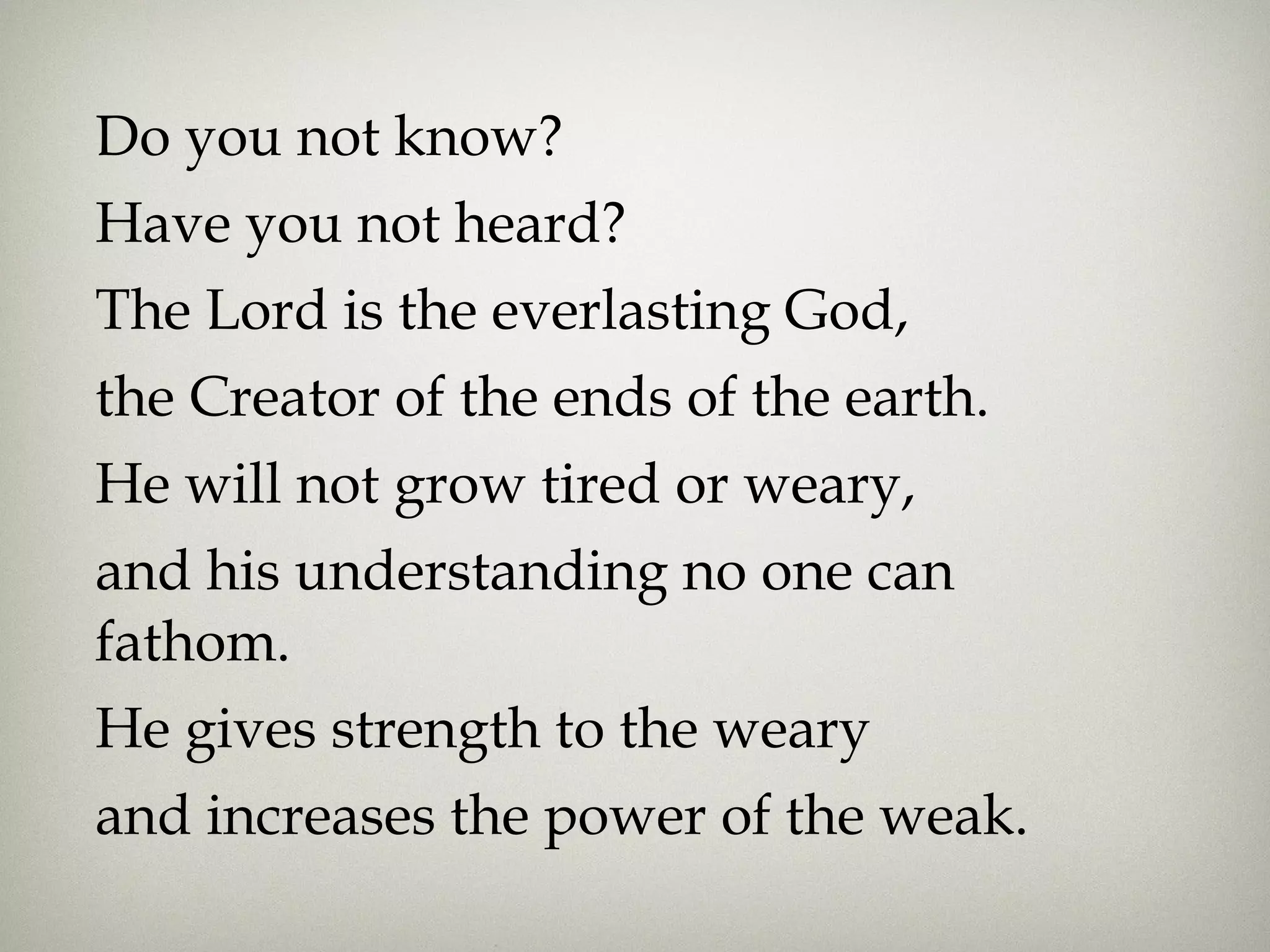 Do you not know?
Have you not heard?
The Lord is the everlasting God,
the Creator of the ends of the earth.
He will not grow tired or weary,
and his understanding no one can
fathom. 
He gives strength to the weary
and increases the power of the weak.
 