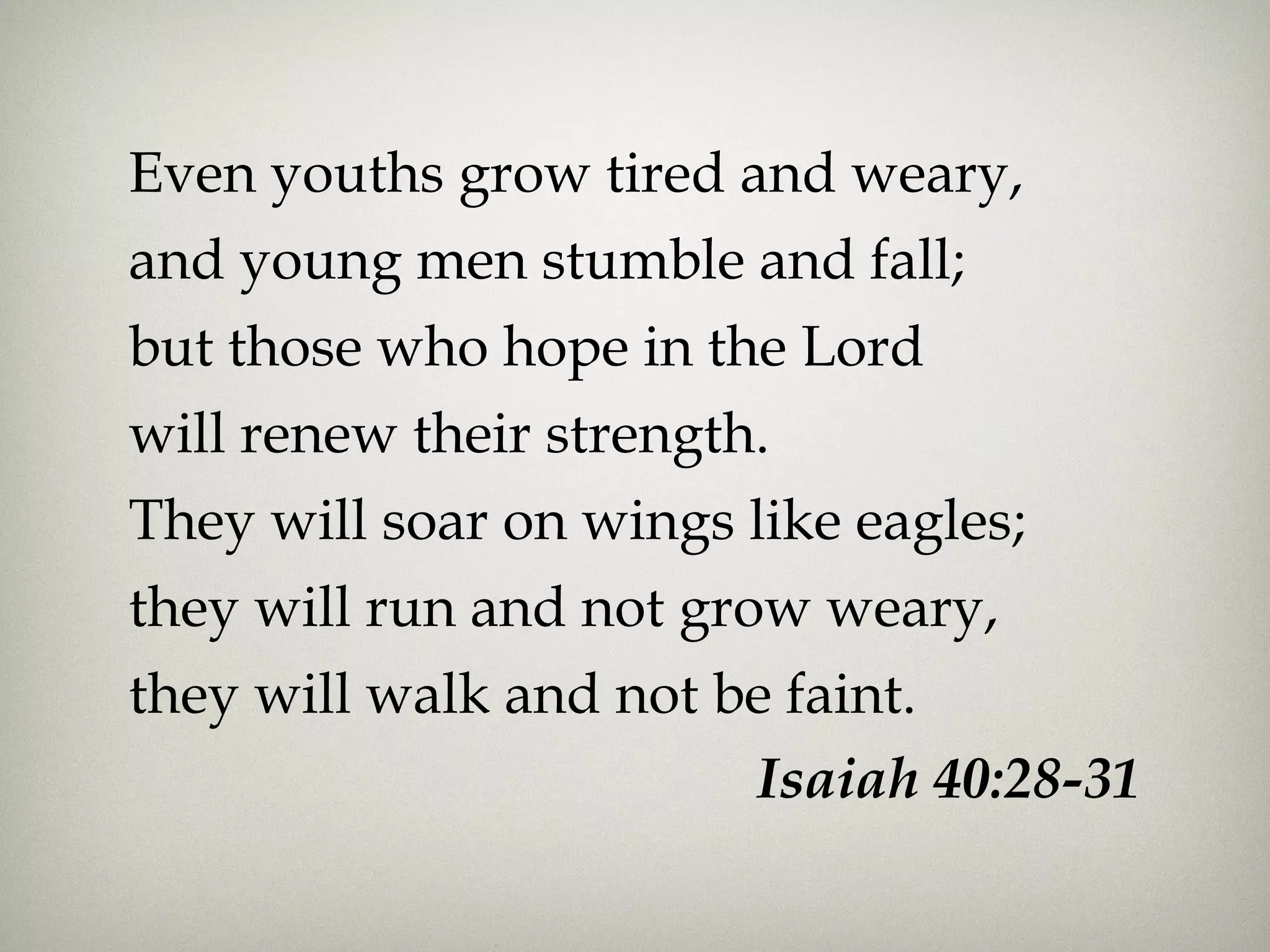 Even youths grow tired and weary,
and young men stumble and fall;
but those who hope in the Lord
will renew their strength.
They will soar on wings like eagles;
they will run and not grow weary,
they will walk and not be faint.
Isaiah 40:28-31
 