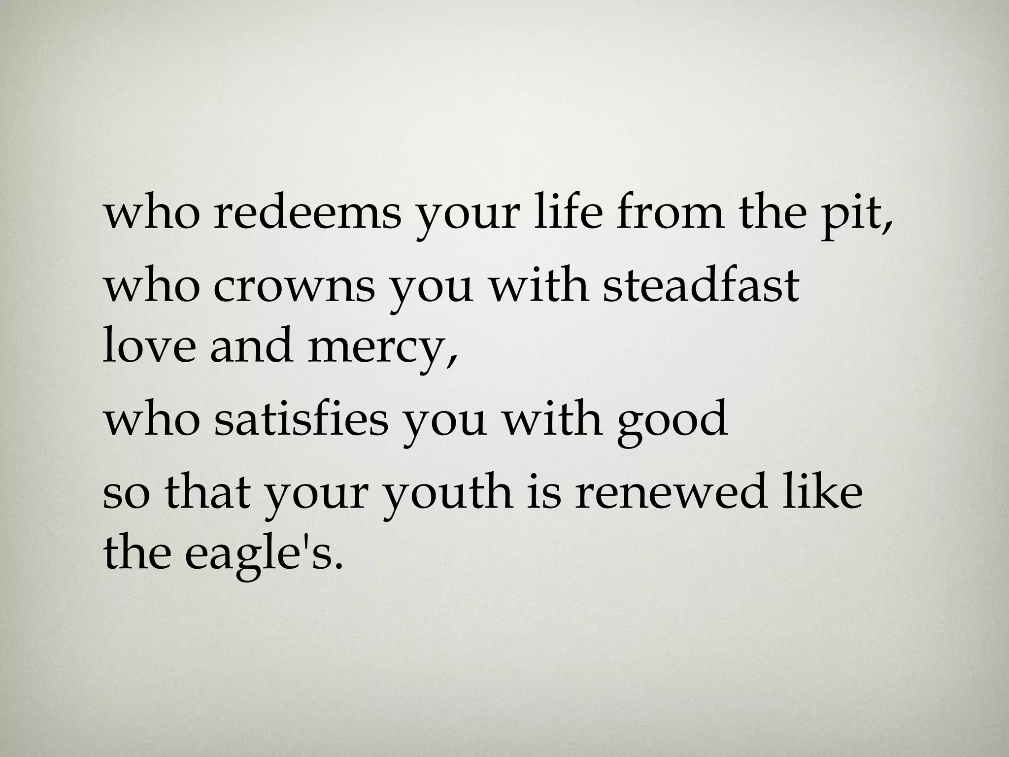 who redeems your life from the pit,
who crowns you with steadfast
love and mercy, 
who satisfies you with good
so that your youth is renewed like
the eagle's.
 