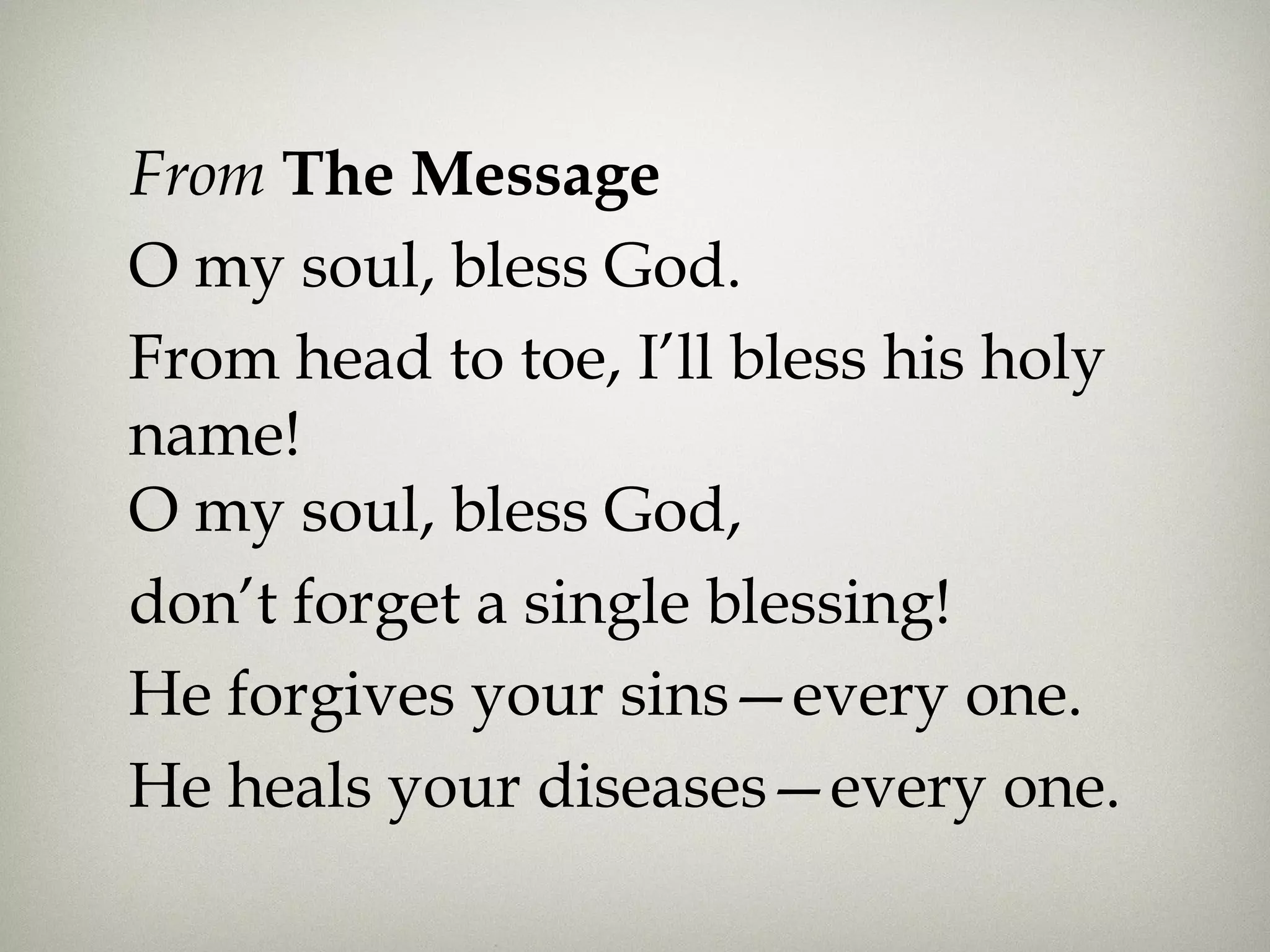 From The Message
O my soul, bless God.
From head to toe, I’ll bless his holy
name!
O my soul, bless God,
don’t forget a single blessing!
He forgives your sins—every one.
He heals your diseases—every one.
 
