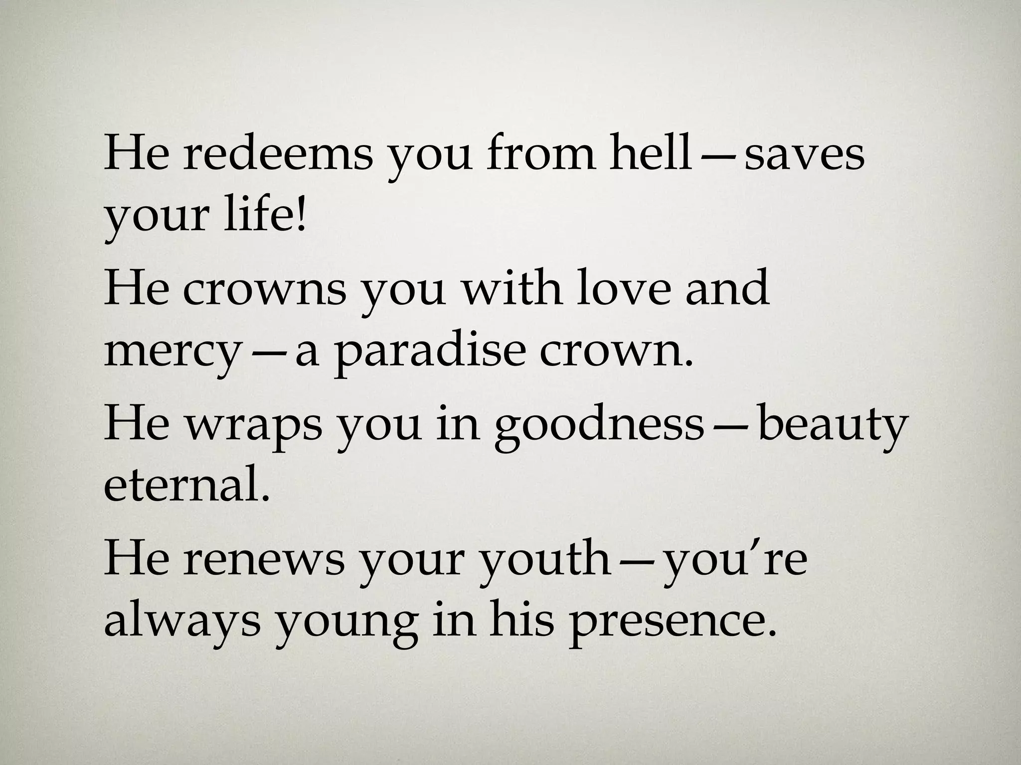 He redeems you from hell—saves
your life!
He crowns you with love and
mercy—a paradise crown.
He wraps you in goodness—beauty
eternal.
He renews your youth—you’re
always young in his presence.
 